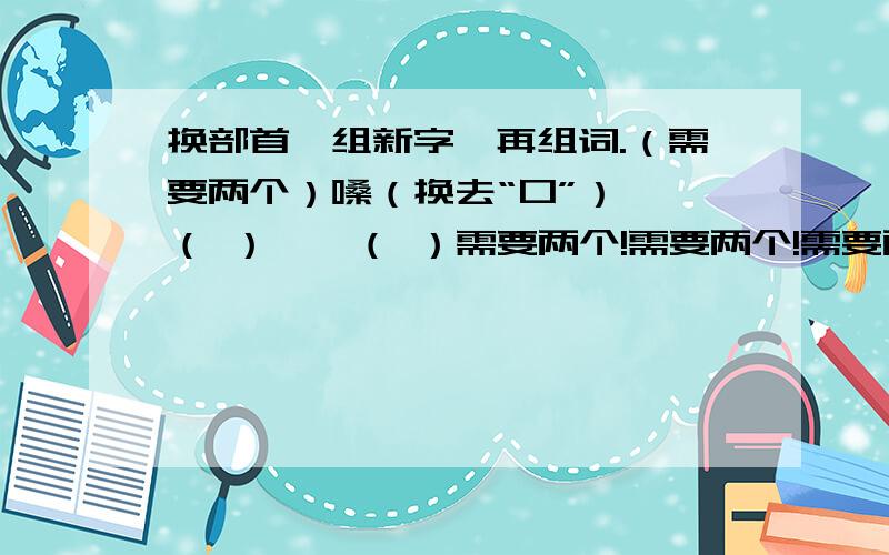 换部首,组新字,再组词.（需要两个）嗓（换去“口”）——（ ）——（ ）需要两个!需要两个!需要两个!