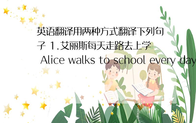 英语翻译用两种方式翻译下列句子 1.艾丽斯每天走路去上学 Alice walks to school every day（我写的,不要改walking,不是现在进行时2.汤姆 坐小汽车去乡下Tom goes to countryside by car（我写的你要再写一