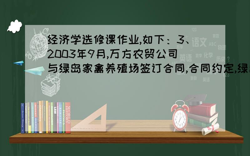 经济学选修课作业,如下：3、2003年9月,万方农贸公司与绿岛家禽养殖场签订合同,合同约定,绿岛家禽养殖场在2004年1月向万方农贸公司供应1万只家禽；万方农贸公司支付预付款10万元；如有纠