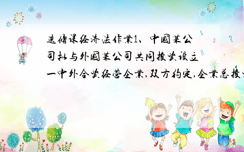 选修课经济法作业1、中国某公司拟与外国某公司共同投资设立一中外合资经营企业,双方约定,企业总投资额为1200万美元,注册资本为520万美元.其中,中方出资360万美元.外方出资160万美元.各方