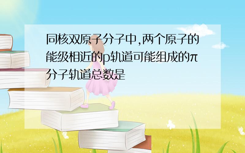 同核双原子分子中,两个原子的能级相近的p轨道可能组成的π分子轨道总数是