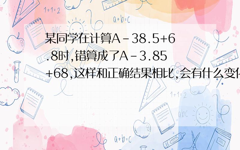 某同学在计算A-38.5+6.8时,错算成了A-3.85+68,这样和正确结果相比,会有什么变化?