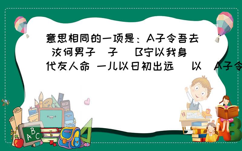 意思相同的一项是：A子令吾去 汝何男子（子） B宁以我身代友人命 一儿以日初出远 （以）A子令吾去 汝何男子（子的意思） B宁以我身代友人命 一儿以日初出远 （以的意思） C我辈无义之