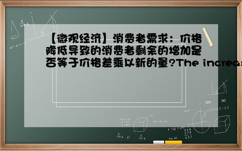 【微观经济】消费者需求：价格降低导致的消费者剩余的增加是否等于价格差乘以新的量?The increase in consumer surplus from a price decrease is equal to the price difference multiplied by the new quantity.p.s.用三角