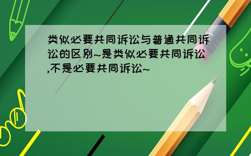 类似必要共同诉讼与普通共同诉讼的区别~是类似必要共同诉讼,不是必要共同诉讼~