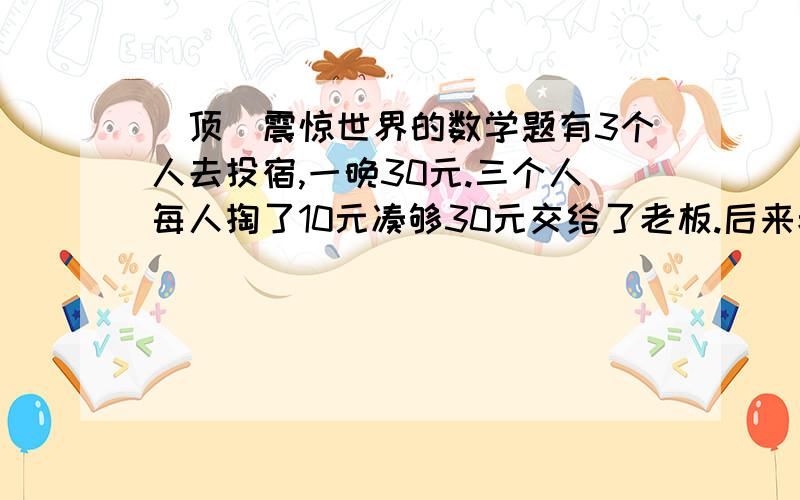 [顶]震惊世界的数学题有3个人去投宿,一晚30元.三个人每人掏了10元凑够30元交给了老板.后来老板说今天优惠只要25元就够了,拿出5元命令服务生退还给他们, 服务生偷偷藏起了2元, 然后,把剩下