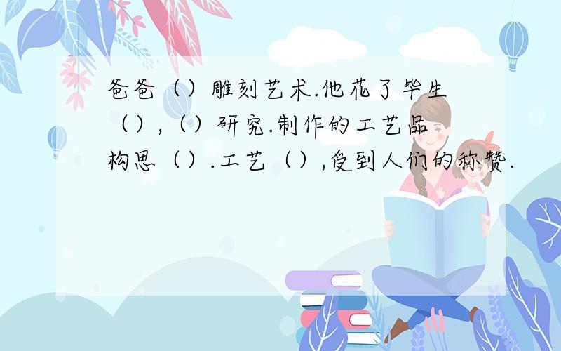 爸爸（）雕刻艺术.他花了毕生（）,（）研究.制作的工艺品构思（）.工艺（）,受到人们的称赞.