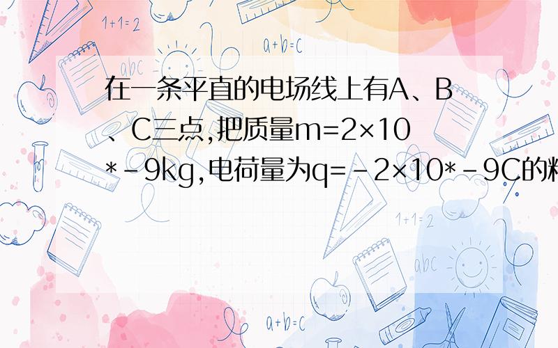 在一条平直的电场线上有A、B、C三点,把质量m=2×10*-9kg,电荷量为q=-2×10*-9C的粒子从A点移到B点,电场在一条平直的电场线上有A、B、C三点，把质量m=2×10*-9kg，电荷量为q=-2×10*-9C的粒子从A点移到B