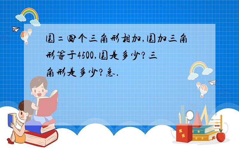 圆=四个三角形相加,圆加三角形等于4500,圆是多少?三角形是多少?急.