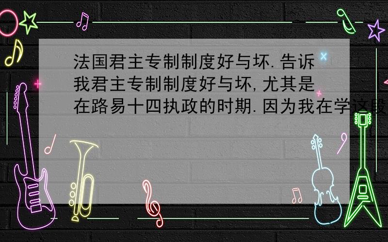 法国君主专制制度好与坏.告诉我君主专制制度好与坏,尤其是在路易十四执政的时期.因为我在学这段历史.为什么好,好在哪里.为什么不好,不好在哪里.我现在只要好处，不要坏处。更详细的