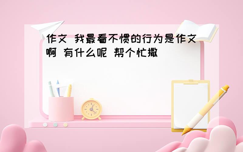 作文 我最看不惯的行为是作文啊 有什么呢 帮个忙撒