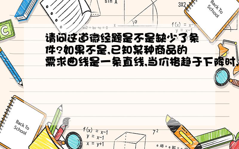 请问这道微经题是不是缺少了条件?如果不是,已知某种商品的需求曲线是一条直线,当价格趋于下降时,卖者的总收益A.不断增加.B.在开始时趋于增加,达到最大值后趋于减少.C.不断减少.