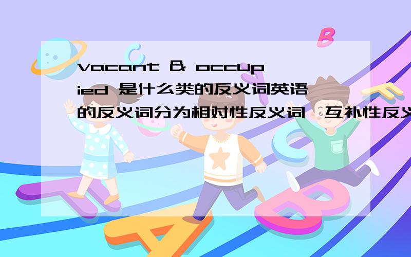 vacant & occupied 是什么类的反义词英语的反义词分为相对性反义词、互补性反义词以及关系反义词