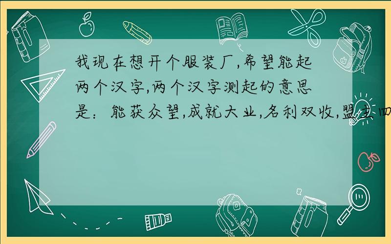 我现在想开个服装厂,希望能起两个汉字,两个汉字测起的意思是：能获众望,成就大业,名利双收,盟主四方 .希望大能帮忙,顺便把英文也写上,