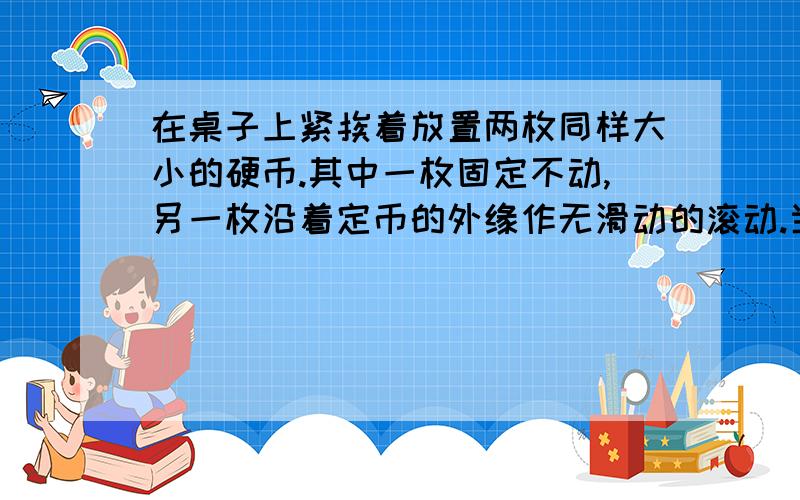 在桌子上紧挨着放置两枚同样大小的硬币.其中一枚固定不动,另一枚沿着定币的外缘作无滑动的滚动.当动币绕着定币滚动一周之后,动币自转了几圈?原因...............