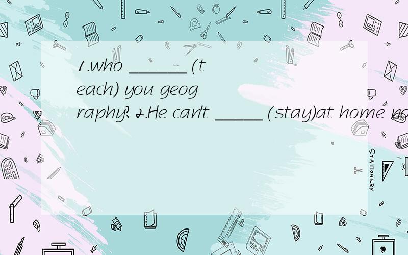 1.who ______(teach) you geography?2.He can't _____(stay)at home now?1为什么空里要填teaches,为什么不是teach,虽然用前者有语感,但怎样说通语法上的关系?2.为什么空里要填stay,而不是staying,now不是应该用进行时