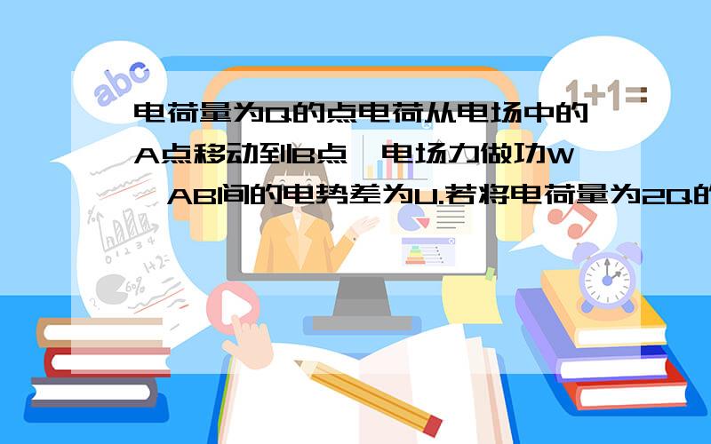 电荷量为Q的点电荷从电场中的A点移动到B点,电场力做功W,AB间的电势差为U.若将电荷量为2Q的点电荷从A点移到B点,则1）电场力做功——2）AB间的电势差——