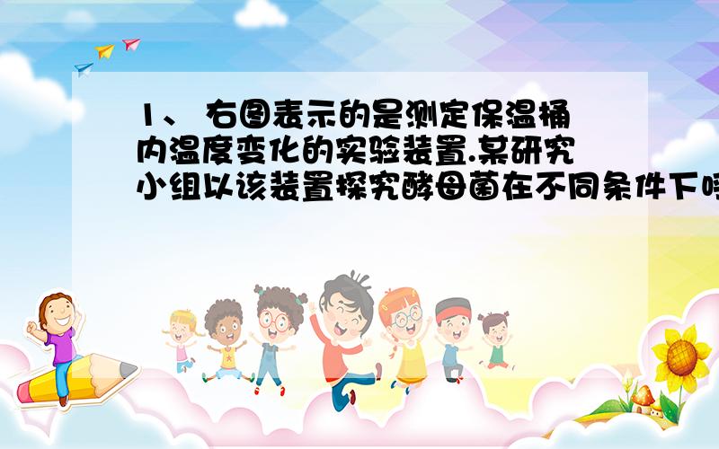 1、 右图表示的是测定保温桶内温度变化的实验装置.某研究小组以该装置探究酵母菌在不同条件下呼吸作用的情况.材料用具：保温桶(500 mL)、温度计、活性干酵母、质量浓度0.1 g·mL-1的葡萄