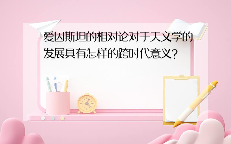 爱因斯坦的相对论对于天文学的发展具有怎样的跨时代意义?