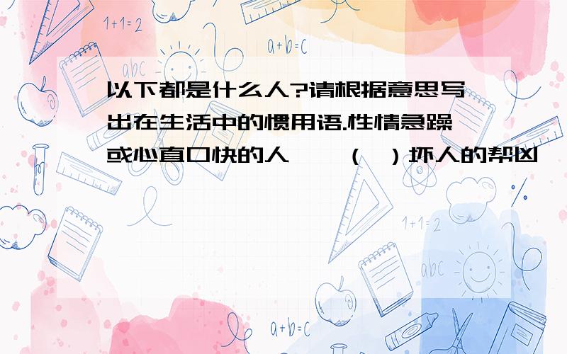 以下都是什么人?请根据意思写出在生活中的惯用语.性情急躁或心直口快的人——（ ）坏人的帮凶——（ ）戏中的主要演员——（ )一块儿帮腔或助势的人——（ ） 不感谢父母养育之恩的