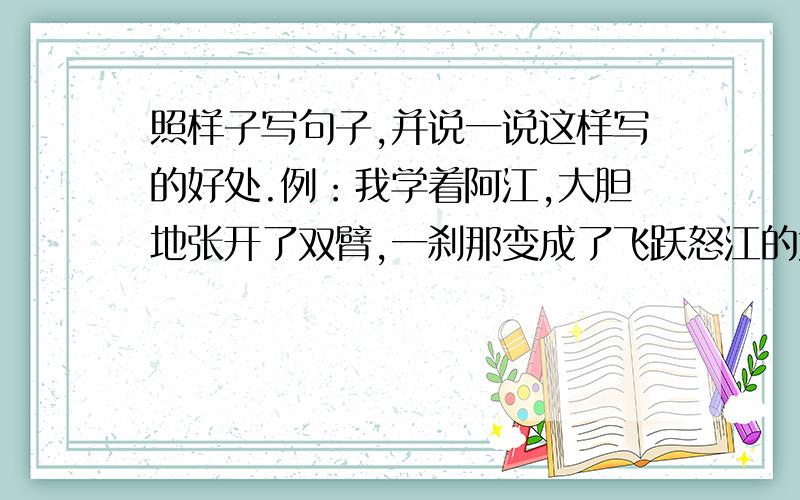 照样子写句子,并说一说这样写的好处.例：我学着阿江,大胆地张开了双臂,一刹那变成了飞跃怒江的大鸟.1（）2（）这样描写的好处是（）