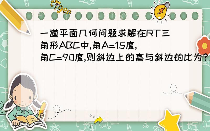 一道平面几何问题求解在RT三角形ABC中,角A=15度,角C=90度,则斜边上的高与斜边的比为?用初二平面几何方法证！！！