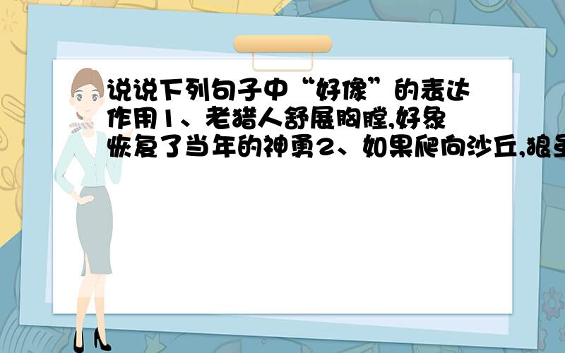 说说下列句子中“好像”的表达作用1、老猎人舒展胸膛,好象恢复了当年的神勇2、如果爬向沙丘,狼虽然爬得快,好像比人占便宜,但人一旦爬上坡顶,就一览无余,狼就再也跑不了.