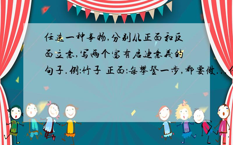 任选一种事物,分别从正面和反面立意,写两个富有启迪意义的句子.例：竹子 正面：每攀登一步,都要做...任选一种事物,分别从正面和反面立意,写两个富有启迪意义的句子.例：竹子 正面：每