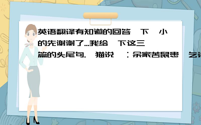 英语翻译有知道的回答一下,小的先谢谢了...我给一下这三篇的头尾句.《猫说》：余家苦鼠患,乞诸人.遂笞而放之.《恶吏市权》：包孝肃尹京,号为明察.小人为奸,固难防也.《孟子对梁惠王》