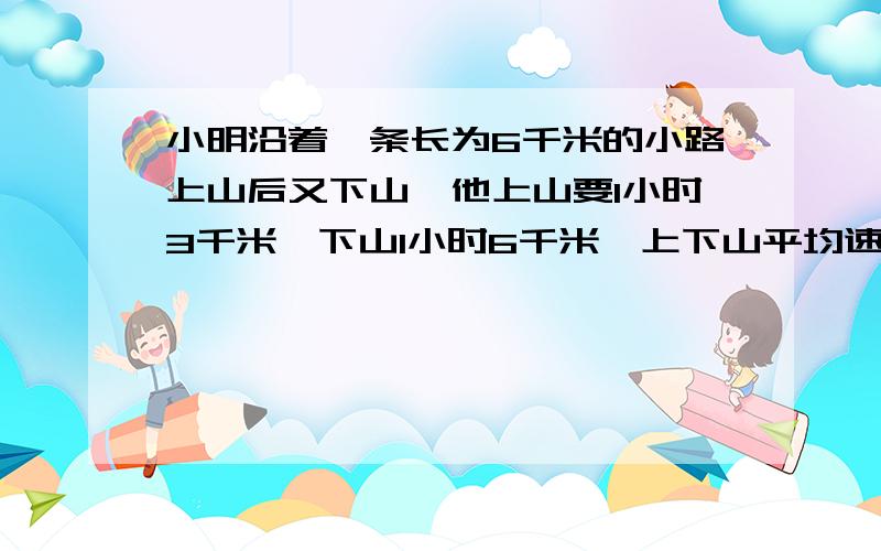 小明沿着一条长为6千米的小路上山后又下山,他上山要1小时3千米,下山1小时6千米,上下山平均速度是多少米6utyytytyer不