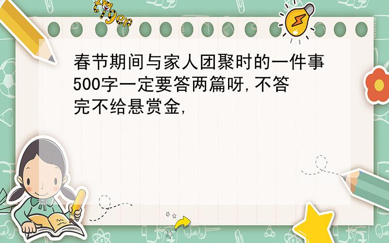 春节期间与家人团聚时的一件事500字一定要答两篇呀,不答完不给悬赏金,