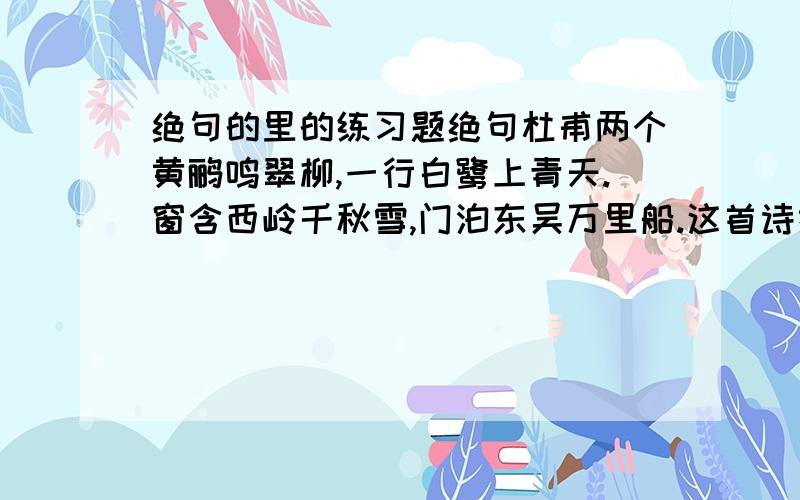 绝句的里的练习题绝句杜甫两个黄鹂鸣翠柳,一行白鹭上青天.窗含西岭千秋雪,门泊东吴万里船.这首诗描绘了（ ） （ ） （ ）（ ）（ ）（ ）六种景物.诗中描写颜色的词是（ ）,描写声音的