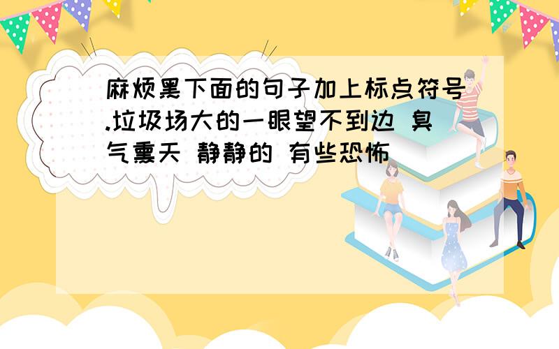 麻烦黑下面的句子加上标点符号.垃圾场大的一眼望不到边 臭气熏天 静静的 有些恐怖