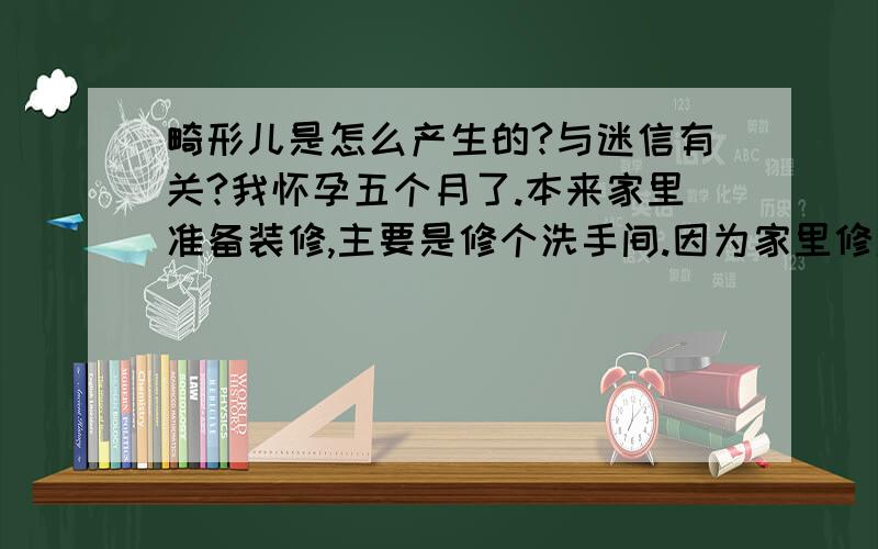 畸形儿是怎么产生的?与迷信有关?我怀孕五个月了.本来家里准备装修,主要是修个洗手间.因为家里修洗手间的地方.婆婆说不能溜水泥、粉刷、订钉子啊就是不能装修,说弄了生的孩子不是多手