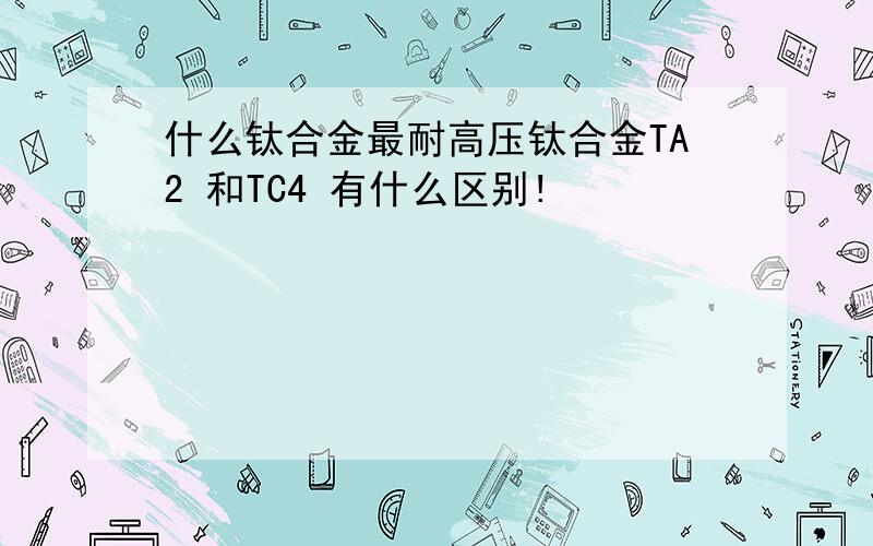 什么钛合金最耐高压钛合金TA2 和TC4 有什么区别!