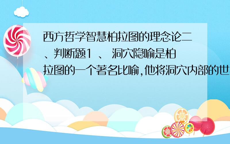 西方哲学智慧柏拉图的理念论二、判断题1 、 洞穴隐喻是柏拉图的一个著名比喻,他将洞穴内部的世界和洞穴外部的世界看成是没有区别的.是 否 2 、 《理想国》认为,人的灵魂分成理性、激