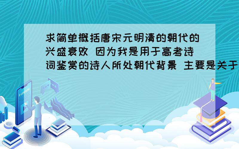 求简单概括唐宋元明清的朝代的兴盛衰败 因为我是用于高考诗词鉴赏的诗人所处朝代背景 主要是关于政治之类的 因为诗人写诗的情就寄在这儿Q^Q有木有人懂我说啥、、、知人论世!还是只需