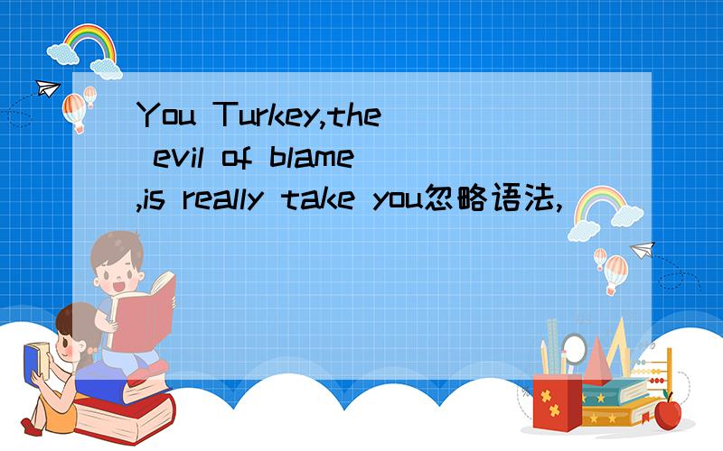 You Turkey,the evil of blame,is really take you忽略语法,