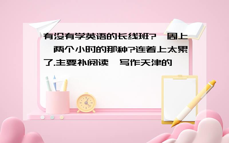 有没有学英语的长线班?一周上一两个小时的那种?连着上太累了.主要补阅读,写作天津的