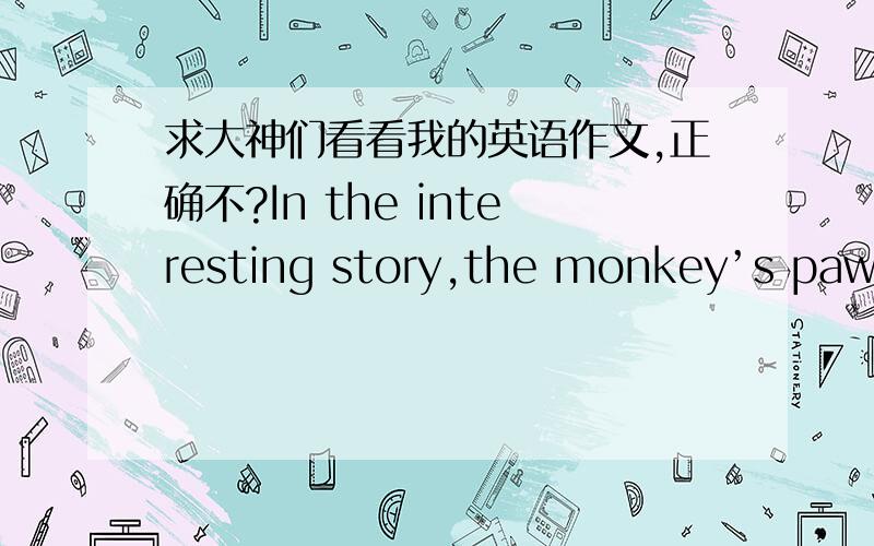 求大神们看看我的英语作文,正确不?In the interesting story,the monkey’s paw is very magi- cal.It can bring people three wishes,but the people have to lose something.Family af- fections and money,I think family affections is very im- po