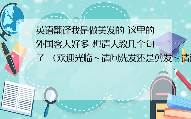 英语翻译我是做美发的 这里的外国客人好多 想请人教几个句子 （欢迎光临~请问洗发还是剪发~请选择价位~我帮您穿客人袍~这边请~先生 请问水温可以吗?请问力度可以吗~我帮您（头部）按