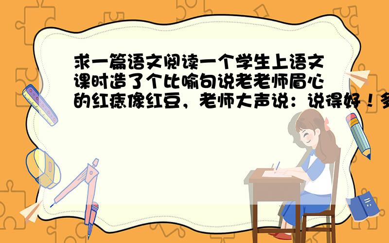 求一篇语文阅读一个学生上语文课时造了个比喻句说老老师眉心的红痣像红豆，老师大声说：说得好！多年后学生有幸和老师共事，再后来老师因脑子不清楚了而走下讲台，学生探病时说出