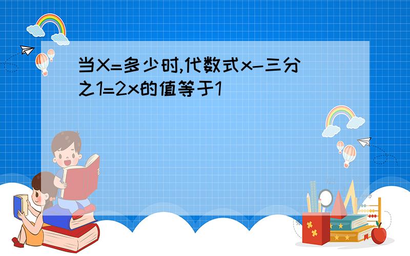 当X=多少时,代数式x-三分之1=2x的值等于1