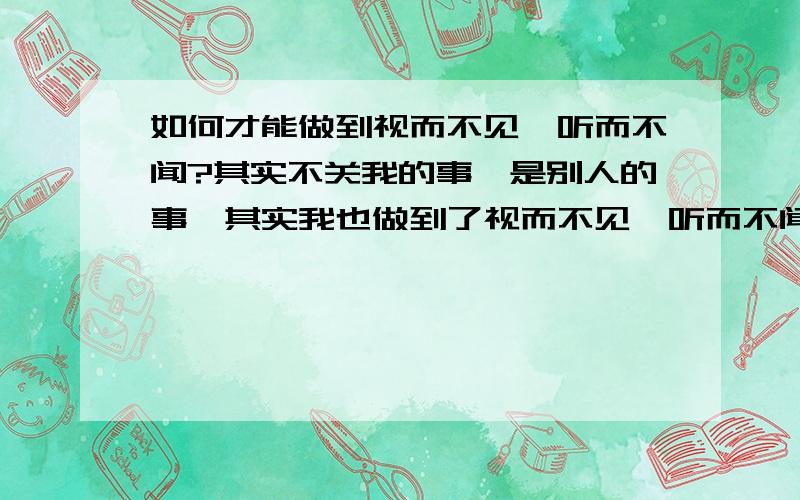 如何才能做到视而不见,听而不闻?其实不关我的事,是别人的事,其实我也做到了视而不见,听而不闻了,可XX偏偏要来惹你,你还能做到视而不见,听而不闻吗?