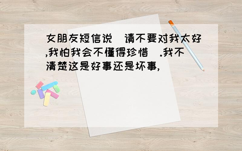 女朋友短信说＂请不要对我太好,我怕我会不懂得珍惜＂.我不清楚这是好事还是坏事,