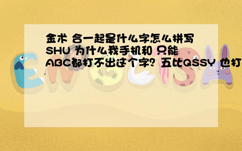 金术 合一起是什么字怎么拼写SHU 为什么我手机和 只能ABC都打不出这个字？五比QSSY 也打不出这个字。但是在搜狗 QQ 这些输入法里面 用 XU 却能找到这个字。