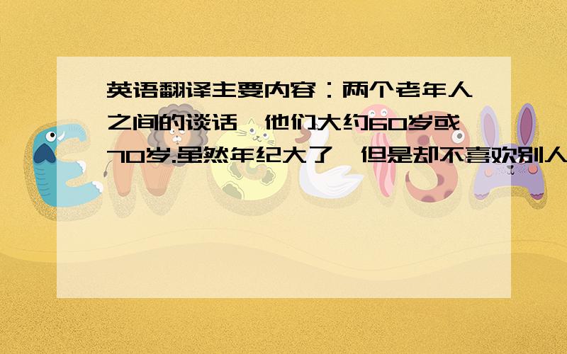 英语翻译主要内容：两个老年人之间的谈话,他们大约60岁或70岁.虽然年纪大了,但是却不喜欢别人把他们当作老人.每个人都怕老.人年纪大了,更容易受到疾病的困扰,心理也会变得很脆弱,在中