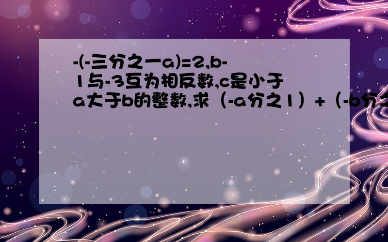 -(-三分之一a)=2,b-1与-3互为相反数,c是小于a大于b的整数,求（-a分之1）+（-b分之1）+（-c分之1）的值.急求解答、有理数的加法.回答的好的额外给奖励!谢谢,帮帮忙吧