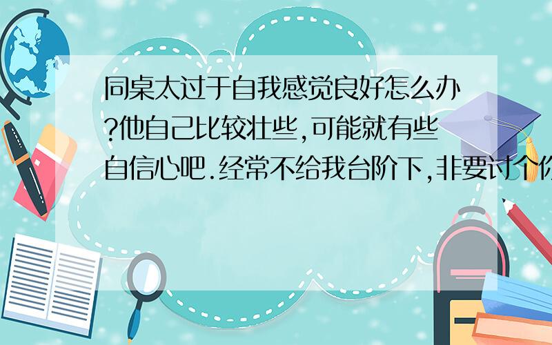 同桌太过于自我感觉良好怎么办?他自己比较壮些,可能就有些自信心吧.经常不给我台阶下,非要讨个你死我活.不过都可以忍受.一次,我们因为玩笑争执,他就在那里揭短,我开始没说什么,毕竟他