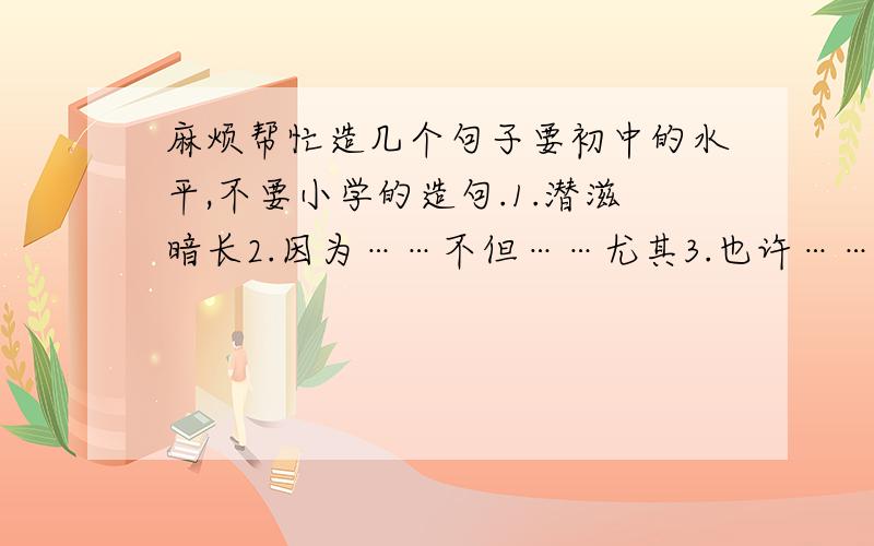 麻烦帮忙造几个句子要初中的水平,不要小学的造句.1.潜滋暗长2.因为……不但……尤其3.也许……也许……但……4.……有如……,又如……5.前仆后继6.自欺欺人7.一……就……8.是……是……